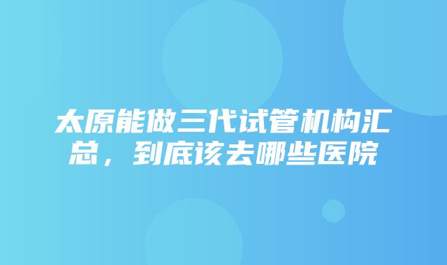 太原能做三代试管机构汇总，到底该去哪些医院