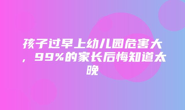 孩子过早上幼儿园危害大，99%的家长后悔知道太晚