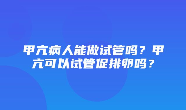 甲亢病人能做试管吗？甲亢可以试管促排卵吗？