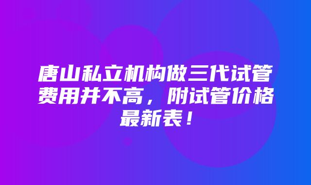 唐山私立机构做三代试管费用并不高，附试管价格最新表！