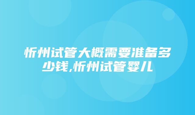 忻州试管大概需要准备多少钱,忻州试管婴儿