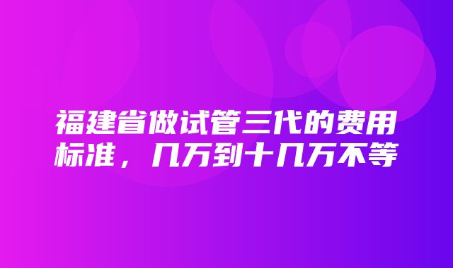 福建省做试管三代的费用标准，几万到十几万不等