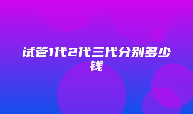 试管1代2代三代分别多少钱