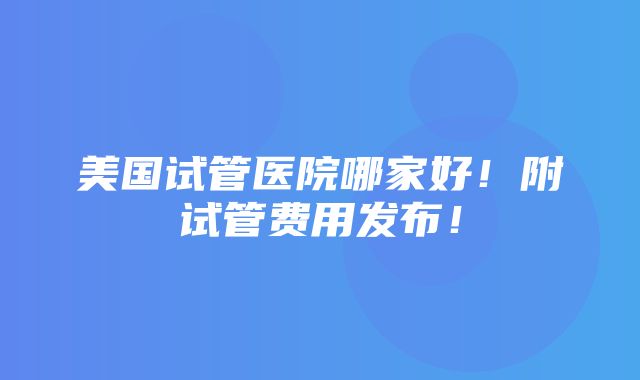 美国试管医院哪家好！附试管费用发布！