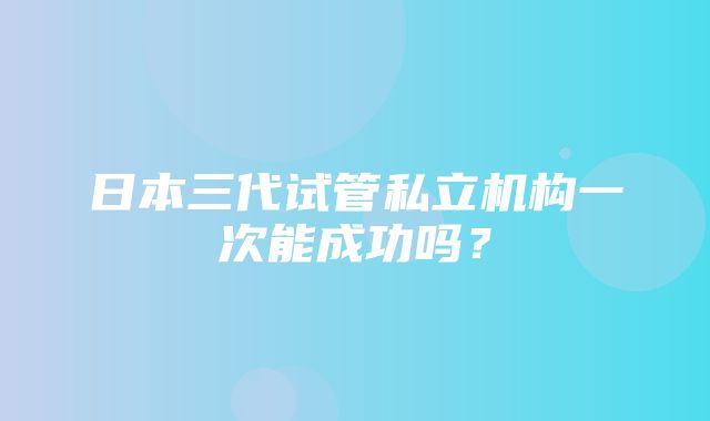 日本三代试管私立机构一次能成功吗？