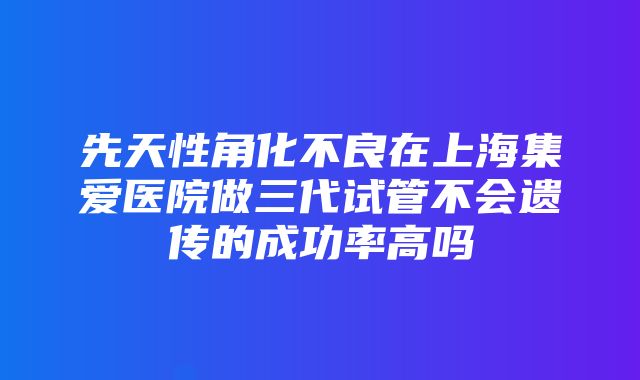 先天性角化不良在上海集爱医院做三代试管不会遗传的成功率高吗