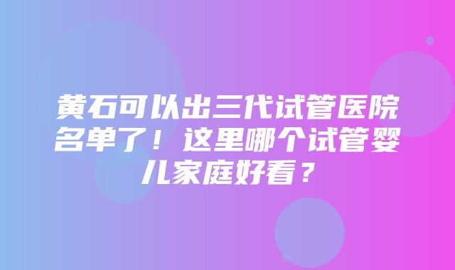 黄石可以出三代试管医院名单了！这里哪个试管婴儿家庭好看？