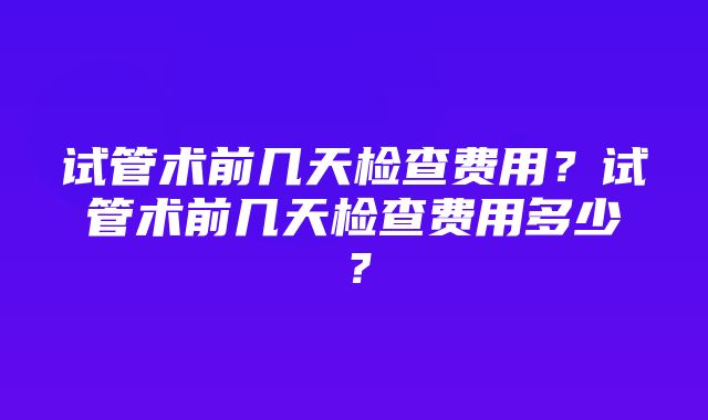 试管术前几天检查费用？试管术前几天检查费用多少？