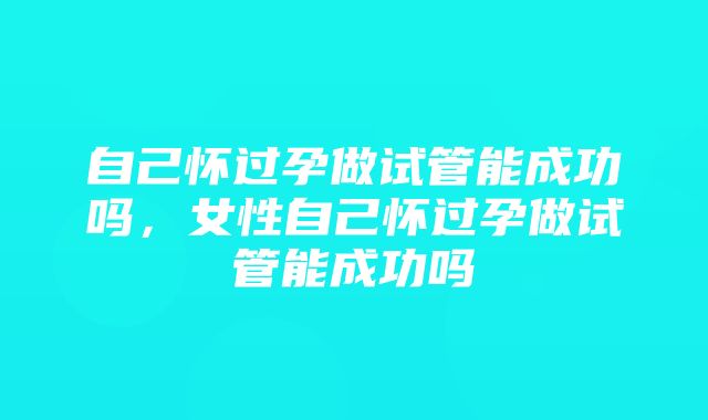 自己怀过孕做试管能成功吗，女性自己怀过孕做试管能成功吗