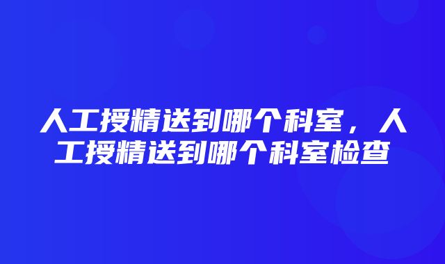 人工授精送到哪个科室，人工授精送到哪个科室检查