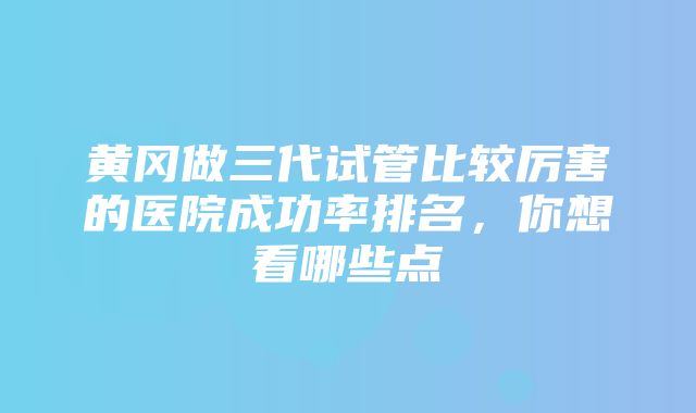 黄冈做三代试管比较厉害的医院成功率排名，你想看哪些点