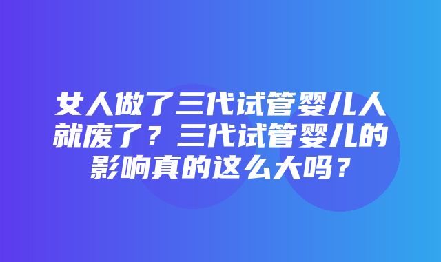 女人做了三代试管婴儿人就废了？三代试管婴儿的影响真的这么大吗？