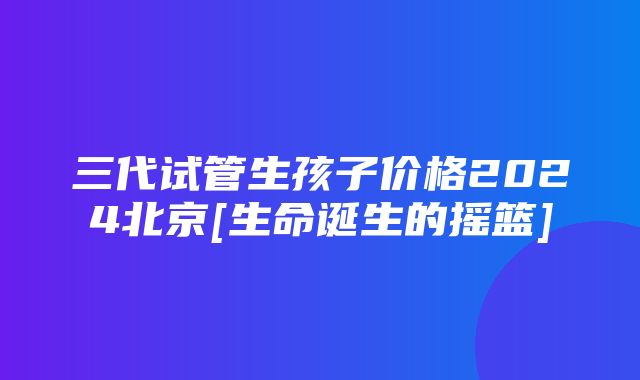 三代试管生孩子价格2024北京[生命诞生的摇篮]