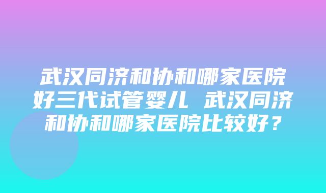 武汉同济和协和哪家医院好三代试管婴儿 武汉同济和协和哪家医院比较好？