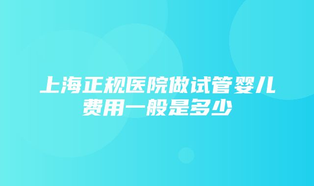 上海正规医院做试管婴儿费用一般是多少