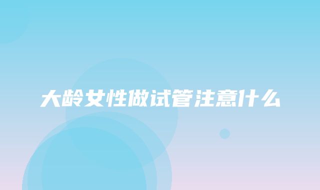 大龄女性做试管注意什么