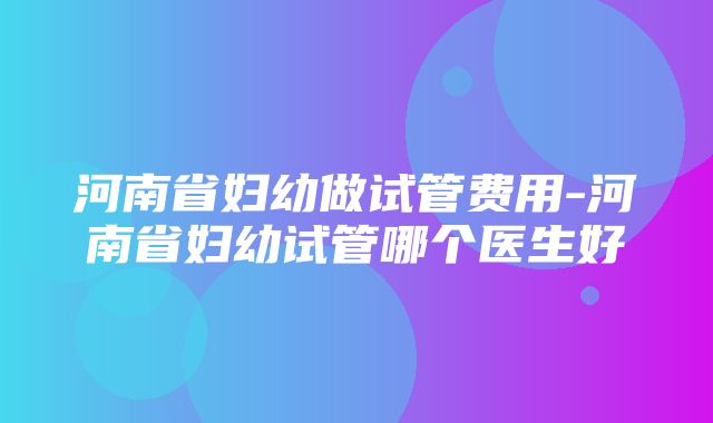 河南省妇幼做试管费用-河南省妇幼试管哪个医生好