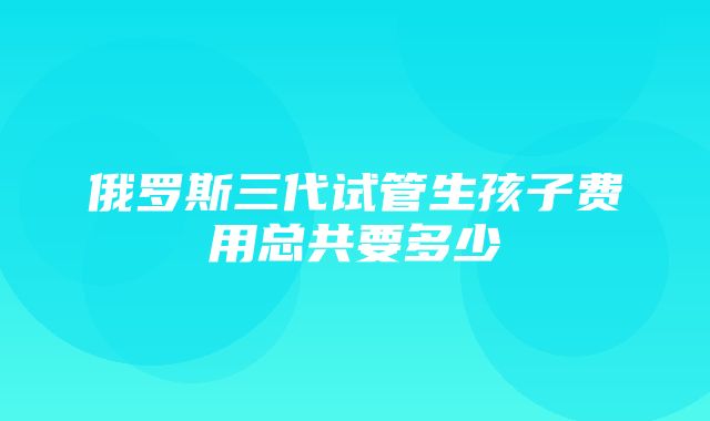 俄罗斯三代试管生孩子费用总共要多少