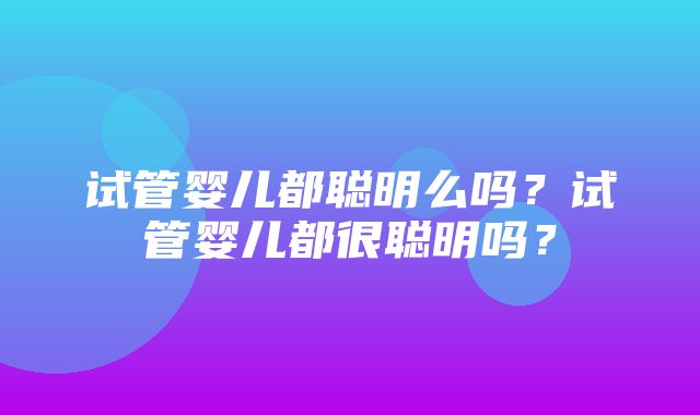 试管婴儿都聪明么吗？试管婴儿都很聪明吗？