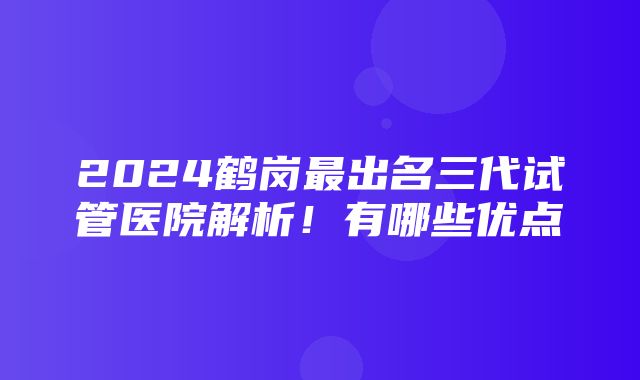 2024鹤岗最出名三代试管医院解析！有哪些优点