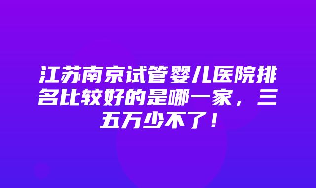 江苏南京试管婴儿医院排名比较好的是哪一家，三五万少不了！