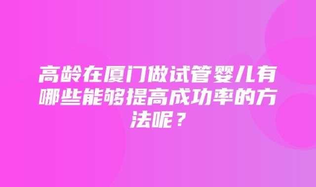 高龄在厦门做试管婴儿有哪些能够提高成功率的方法呢？