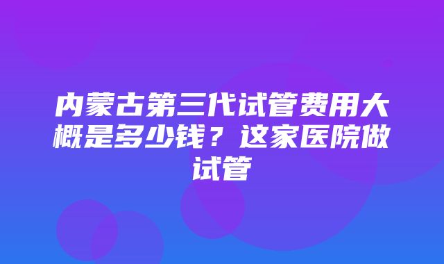 内蒙古第三代试管费用大概是多少钱？这家医院做试管