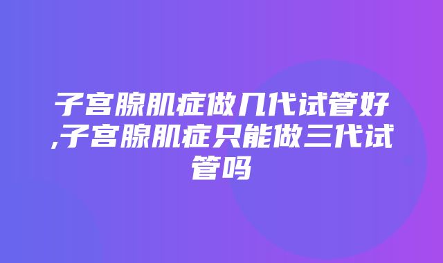 子宫腺肌症做几代试管好,子宫腺肌症只能做三代试管吗