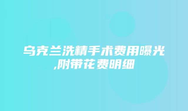 乌克兰洗精手术费用曝光,附带花费明细