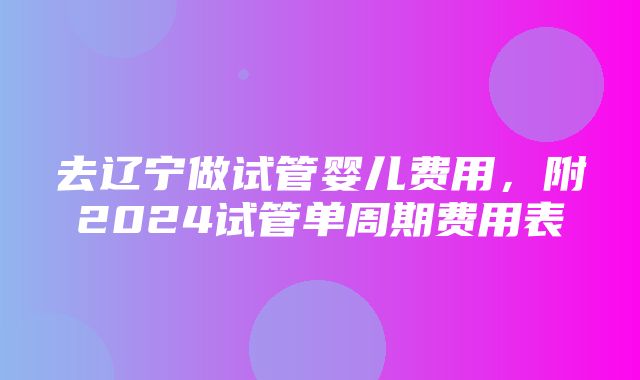 去辽宁做试管婴儿费用，附2024试管单周期费用表