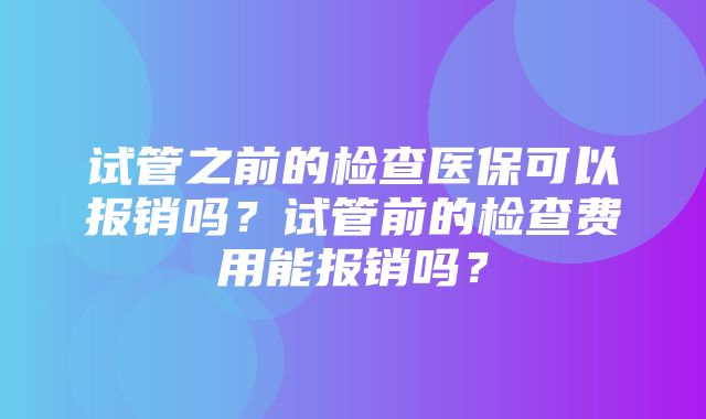 试管之前的检查医保可以报销吗？试管前的检查费用能报销吗？