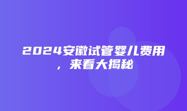 2024安徽试管婴儿费用，来看大揭秘