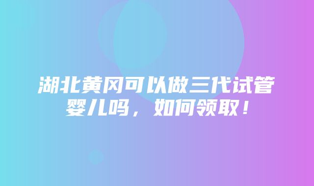 湖北黄冈可以做三代试管婴儿吗，如何领取！