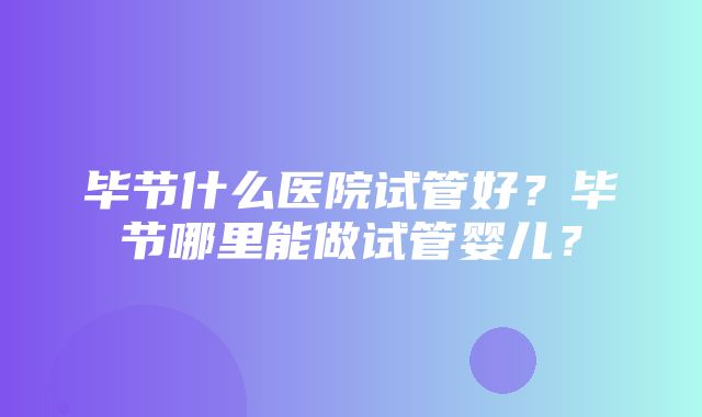 毕节什么医院试管好？毕节哪里能做试管婴儿？