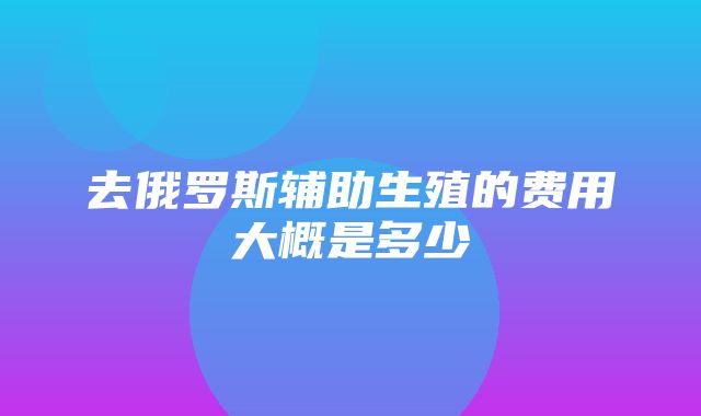 去俄罗斯辅助生殖的费用大概是多少