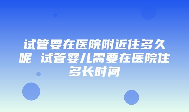 试管要在医院附近住多久呢 试管婴儿需要在医院住多长时间