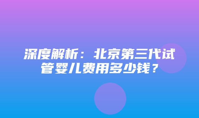 深度解析：北京第三代试管婴儿费用多少钱？