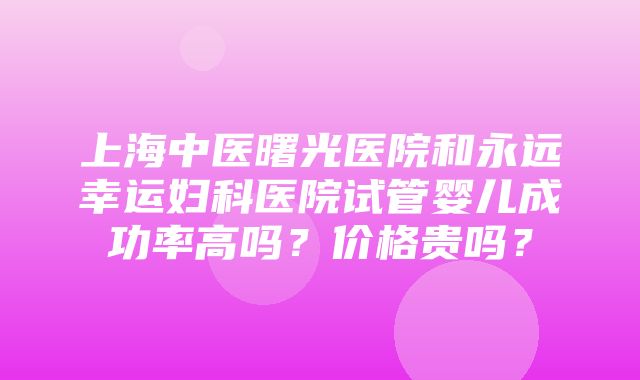 上海中医曙光医院和永远幸运妇科医院试管婴儿成功率高吗？价格贵吗？