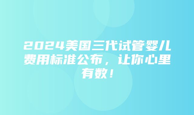 2024美国三代试管婴儿费用标准公布，让你心里有数！