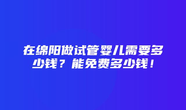 在绵阳做试管婴儿需要多少钱？能免费多少钱！