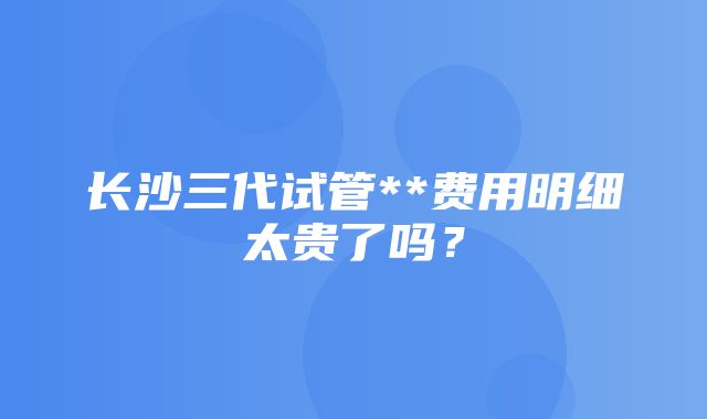 长沙三代试管**费用明细太贵了吗？