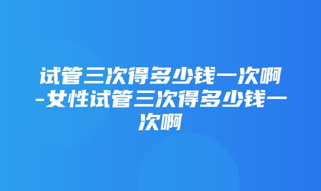 试管三次得多少钱一次啊-女性试管三次得多少钱一次啊