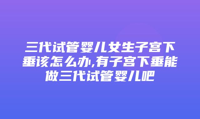 三代试管婴儿女生子宫下垂该怎么办,有子宫下垂能做三代试管婴儿吧