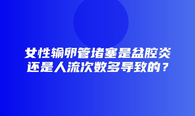 女性输卵管堵塞是盆腔炎还是人流次数多导致的？