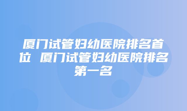 厦门试管妇幼医院排名首位 厦门试管妇幼医院排名第一名