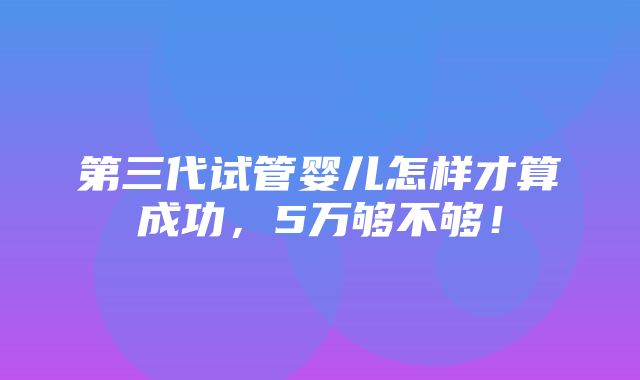 第三代试管婴儿怎样才算成功，5万够不够！