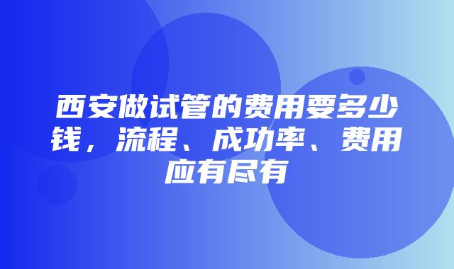 西安做试管的费用要多少钱，流程、成功率、费用应有尽有