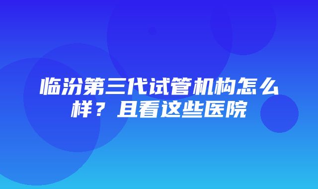 临汾第三代试管机构怎么样？且看这些医院