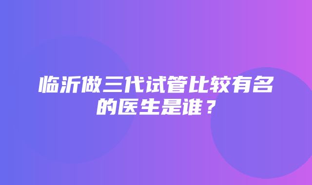 临沂做三代试管比较有名的医生是谁？