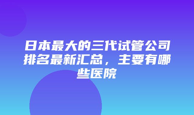 日本最大的三代试管公司排名最新汇总，主要有哪些医院